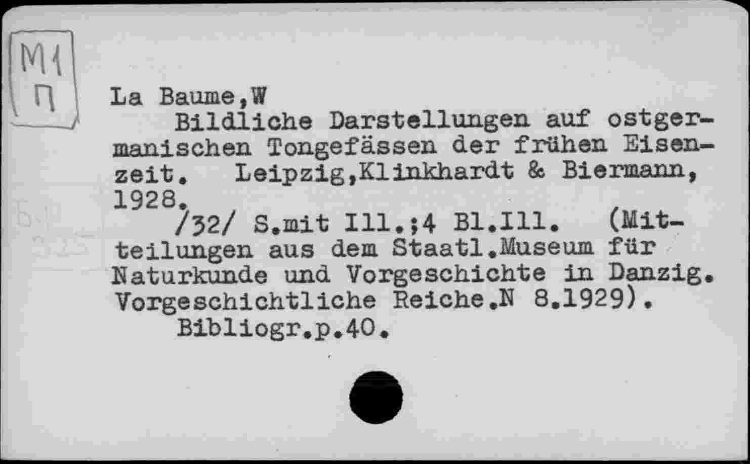 ﻿La Baume,W
Bildliche Darstellungen, auf ostger-тпяпj sehen Tongefässen der frühen Eisenzeit.	Leipzig,Klinkhardt & Biermann,
1928.
/52/ S.mit Ill.$4 Bl.Ill.	(Mit-
teilungen aus dem Staatl.Museum für Naturkunde und Vorgeschichte in Danzig. Vorgeschichtliche Reiche,N 8.1929).
Bibliogr.p.40.